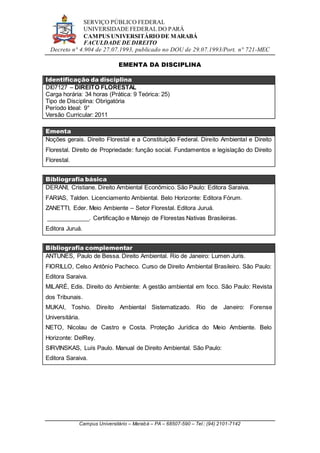 SERVIÇO PÚBLICO FEDERAL
UNIVERSIDADE FEDERAL DO PARÁ
CAMPUS UNIVERSITÁRIO DE MARABÁ
FACULDADE DE DIREITO
Decreto n° 4.904 de 27.07.1993, publicado no DOU de 29.07.1993/Port. n° 721-MEC
Campus Universitário – Marabá – PA – 68507-590 – Tel.: (94) 2101-7142
EMENTA DA DISCIPLINA
Identificação da disciplina
DI07127 – DIREITO FLORESTAL
Carga horária: 34 horas (Prática: 9 Teórica: 25)
Tipo de Disciplina: Obrigatória
Período Ideal: 9°
Versão Curricular: 2011
Ementa
Noções gerais. Direito Florestal e a Constituição Federal. Direito Ambiental e Direito
Florestal. Direito de Propriedade: função social. Fundamentos e legislação do Direito
Florestal.
Bibliografia básica
DERANI, Cristiane. Direito Ambiental Econômico. São Paulo: Editora Saraiva.
FARIAS, Talden. Licenciamento Ambiental. Belo Horizonte: Editora Fórum.
ZANETTI, Eder. Meio Ambiente – Setor Florestal. Editora Juruá.
_____________. Certificação e Manejo de Florestas Nativas Brasileiras.
Editora Juruá.
Bibliografia complementar
ANTUNES, Paulo de Bessa. Direito Ambiental. Rio de Janeiro: Lumen Juris.
FIORILLO, Celso Antônio Pacheco. Curso de Direito Ambiental Brasileiro. São Paulo:
Editora Saraiva.
MILARÉ, Edis. Direito do Ambiente: A gestão ambiental em foco. São Paulo: Revista
dos Tribunais.
MUKAI, Toshio. Direito Ambiental Sistematizado. Rio de Janeiro: Forense
Universitária.
NETO, Nicolau de Castro e Costa. Proteção Jurídica do Meio Ambiente. Belo
Horizonte: DelRey.
SIRVINSKAS, Luís Paulo. Manual de Direito Ambiental. São Paulo:
Editora Saraiva.
 