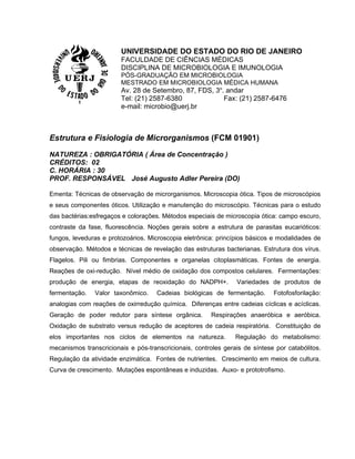 UNIVERSIDADE DO ESTADO DO RIO DE JANEIRO
                        FACULDADE DE CIÊNCIAS MÉDICAS
                        DISCIPLINA DE MICROBIOLOGIA E IMUNOLOGIA
                        PÓS-GRADUAÇÃO EM MICROBIOLOGIA
                        MESTRADO EM MICROBIOLOGIA MÉDICA HUMANA
                        Av. 28 de Setembro, 87, FDS, 3o. andar
                        Tel: (21) 2587-6380             Fax: (21) 2587-6476
                        e-mail: microbio@uerj.br



Estrutura e Fisiologia de Microrganismos (FCM 01901)

NATUREZA : OBRIGATÓRIA ( Área de Concentração )
CRÉDITOS: 02
C. HORÁRIA : 30
PROF. RESPONSÁVEL José Augusto Adler Pereira (DO)

Ementa: Técnicas de observação de microrganismos. Microscopia ótica. Tipos de microscópios
e seus componentes óticos. Utilização e manutenção do microscópio. Técnicas para o estudo
das bactérias:esfregaços e colorações. Métodos especiais de microscopia ótica: campo escuro,
contraste da fase, fluorescência. Noções gerais sobre a estrutura de parasitas eucarióticos:
fungos, leveduras e protozoários. Microscopia eletrônica: princípios básicos e modalidades de
observação. Métodos e técnicas de revelação das estruturas bacterianas. Estrutura dos vírus.
Flagelos. Pili ou fimbrias. Componentes e organelas citoplasmáticas. Fontes de energia.
Reações de oxi-redução. Nível médio de oxidação dos compostos celulares. Fermentações:
produção de energia, etapas de reoxidação do NADPH+.            Variedades de produtos de
fermentação.   Valor taxonômico.     Cadeias biológicas de fermentação.      Fotofosforilação:
analogias com reações de oxirredução química. Diferenças entre cadeias cíclicas e acíclicas.
Geração de poder redutor para síntese orgânica.         Respirações anaeróbica e aeróbica.
Oxidação de substrato versus redução de aceptores de cadeia respiratória. Constituição de
elos importantes nos ciclos de elementos na natureza.           Regulação do metabolismo:
mecanismos transcricionais e pós-transcricionais, controles gerais de síntese por catabólitos.
Regulação da atividade enzimática. Fontes de nutrientes. Crescimento em meios de cultura.
Curva de crescimento. Mutações espontâneas e induzidas. Auxo- e prototrofismo.
 