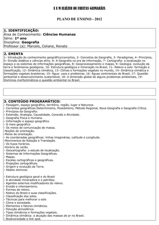 E E M ELIÉZER DE FREITAS GUIMARÃES

                                         PLANO DE ENSINO - 2012


1. IDENTIFICAÇÃO:
Área de Conhecimento: Ciências Humanas
Série: 1º ano
Disciplina: Geografia
Professor (a): Marcelo, Celiane, Renato

2. EMENTA
1- Introdução do conhecimento geográfico/conceitos, 2- Conceitos de Geografia, 3- Paradigmas, 4- Princípios,
5- Divisão didática e ciências afins. 6- A Geografia na era da informação, 7- Cartografia: a localização no
espaço e os sistemas de informações geográficas, 8- Geoprocessamento e mapas, 9- Geologia: evolução da
terra e fenômenos geológicos. 10- Estrutura geológica e mineração no Brasil, 11- Relevo e solo: formação e
classificação, 12- Dinâmica climática, 13- Climas e formações vegetais no mundo, 14- Dinâmica climática e
formações vegetais brasileiras, 15- Água: usos e problemas. 16- Águas continentais do Brasil, 17- Questão
ambiental e desenvolvimento sustentável, 18- A dimensão global de alguns problemas ambientais, 19-
Domínios morfoclimáticos e questão ambiental no Brasil.




3. CONTEÚDO PROGRAMÁTICO:
- Paisagem, espaço geográfico, território, região, lugar e Natureza.
- Correntes geográficas:Determinismo, Possibilismo, Método Regional, Nova Geografia e Geografia Crítica.
- Princípios da Geografia:
- Extensão, Analogia, Causalidade, Conexão e Atividade.
- Geografia Física e Humana.
- Informação e espaço geográfico.
- O meio geográfico
- Os meios de comunicação de massa.
-Noções de orientação.
-Meios de orientação.
- As coordenadas geográficas: linhas imaginárias, Latitude e Longitude.
-Movimentos de Rotação e Translação.
- Os fusos horários.
-Horário de verão.
- Geocartografia: o estudo de localização.
- Sistemas de Informações Geográficas.
- Mapas.
- Escalas cartográficas e geográficas.
- Projeções cartográficas.
- Origem e evolução da Terra.
- Abalos sísmicos.

-   Estrutura geológica geral e do Brasil
-   A atividade mineradora e o petróleo.
-   Agentes externos modificadores do relevo.
-   Erosão e intemperismo.
-   Formas de relevo.
-   Relevo do Brasil e suas classificações.
-   Classificação dos solos.
-   Técnicas para melhorar o solo
-   Clima e sociedade.
-   Elementos e fatores climáticos.
-   Poluição atmosférica
-   Tipos climáticos e formações vegetais.
-   Dinâmica climática: a atuação das massas de ar no Brasil.
-   Biodiversidade e Hot spot.
 