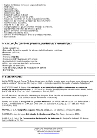 -   Regiões climáticas e formações vegetais brasileiras.
-   A hidrosfera.
-   Águas oceânicas.
-   Águas continentais.
-   Geopolítica da água.
-   Bacias hidrográficas do Brasil
-   O Aqüífero Guarani e Alter-do-Chão.
-   A revolução industrial: um marco da questão ambiental.
-   A sociedade de consumo e o modelo de desenvolvimento.
-   A conferência de Estocolmo.
-   A Rio-92, Rio + 10 e Rio + 20
-   As organizações não governamentais (ONGs) e o ambiente.
-   Os problemas ambientais de dimensão global.
-   Questão ambiental e interesse econômico.
-   A questão ambiental no Brasil.
-   Domínios morfoclimáticos do Brasil e questões ambientais.
-   Biodiversidade.



4. AVALIAÇÃO (critérios, processo, ponderação e recuperação):

-Aulas expositivas;
-Discussão de textos a partir de leituras individuais e/ou coletivas;
-Resumos teóricos;
-Debates;
-Avaliação rápida;
-Avaliações individuais e/ou em grupo;
-Avaliação individual de conhecimento;
-Vídeo sobre temas abordado no bimestre;
-Resolução de exercícios;
-Aula de campo/estudo do meio/aula em campo
-Seminários.


5. BIBLIOGRAFIA:

CAVALCANTI, Lana de Sousa, “A Geografia escolar e a cidade: ensaios sobre o ensino de geografia para a vida
urbana cotidiana”. Campinas, SP: Papiros, 2008. – (Coleção magistério: Formação e Trabalho Pedagógico)

CASTROGIOVANNI, A. Carlos. Para entender a necessidade de práticas prazerosas no ensino de
geografia na pós-modernidade. In: GEOGRAFIA, práticas pedagógicas para o ensino médio. REGO, Nelson;
KAERCHER, N. A. (Org.). p. 35-47. Porto Alegre: Artmed, 2007.

CEARÁ, Secretaria da Educação. Metodologias de apoio: áreas de ciências humanas e suas tecnologias.-
Fortaleza: SEDUC, 2008. (Coleção Escola Aprendente – Volume 4)

CONTI, José Bueno. A Geografia e a Questão Ambiental. In PANORAMA DA GEOGRAFIA BRASILEIRA 2.
SILVA, J. Borzacchiello da; LIMA, Luis Cruz; DANTAS, Eustógio W. C.(Org.). p. 115- 118. São Paulo:
Annablume, 2006.

MORAES, A. C. R. Geografia: pequena história crítica. 21. ed. São Pauo: Annablume, 2007.

RODRIGUES, Auro de Jesus. Introdução à ciência geográfica. São Paulo: Avercamp, 2008.

ROSS, J. L. S (org.). Os Fundamentos da Geografia da Natureza. In: Geografia do Brasil. SP: Edusp,
2005.- (Didática; 3). 5ed.


___________________________________________________________________________________________
                                        Escola de Ensino Médio Eliezer de Freitas Guimarães
                                       Rua 145, S/N – Conjunto Nova Metrópole - Caucaia-Ce
                                             CNPJ:01653170/0012-90 Fone: 3101.3043
                                              blog: www.eliezerdefreitas.blogspot.com
 