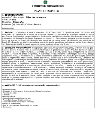 E E M ELIÉZER DE FREITAS GUIMARÃES

                                             PLANO DE ENSINO - 2011
1. IDENTIFICAÇÃO:
Área de Conhecimento: Ciências Humanas
Série: 2º ano
Disciplina: Geografia
Professor (a): Marcelo, Celiane, Renato
Área de Conhec

2. EMENTA 1- Capitalismo e espaço geográfico, 2- A Guerra Fria, 3- Geopolítica atual: um mundo em
construção. 6- Globalização e redes da economia mundial, 7- Globalização, comércio mundial e blocos
econômicos, 8- O Brasil no mundo globalizado. 9- Geografia das Telecomunicações, 10- Geografia dos meios de
transportes, 11- Geografia das fontes de energia no mundo, 12- Geografia das fontes de energia alternativas e
fontes de energia no Brasil. 13- Geografia das indústrias no mundo atual, 14- Geografia das indústrias no
Brasil, 15- Geografia agrária I: a agricultura no mundo atual e as políticas agrícolas nos países desenvolvidos,
16- Geografia agrária II: o espaço agrário no mundo subdesenvolvido e no Brasil.

3. CONTEÚDO PROGRAMÁTICO: O capitalismo comercial, O capitalismo Industrial, A Ordem mundial pós-
Segunda Guerra, A Guerra Fria e a ordem mundial bipolar, A geopolítica da Guerra Fria, Fim da Ordem bipolar,
O contexto da nova ordem mundial, A ascensão japonesa e alemã, China: novo protagonismo no cenário
mundial, A Rússia na ordem geopolítica, A supremacia norte-americana, Globalização econômica, Espaço
geográfico e redes, As multinacionais, O Estado na economia globalizada, Por uma outra globalização, Comércio
global e organismos internacionais, Blocos econômicos, Globalização e Subdesenvolvimento, Consenso de
Washington e transformações socioeconômicas no Brasil, O Brasil e a economia global, Globalização econômica,
Espaço geográfico e redes, As multinacionais, O Estado na economia globalizada,Por uma outra globalização,
Comércio global e organismos internacionais, Blocos econômicos, Globalização e Subdesenvolvimento,
Consenso de Washington e transformações socioeconômicas no Brasil, O Brasil e a economia global, A
importância da atividade industrial, O que é indústria?, Terceira Revolução Industrial, Tecnologias de Processo
de Produção, Novos fatores determinando a localização das indústrias, Principais centros industriais, Regiões de
industrialização mais intensa a partir de 1950, O processo de industrialização brasileira, Globalização,
neoliberalismo e industrialização no Brasil atual, Principais centros industriais, A atividade agrícola, Da
Revolução Agrícola à Revolução Verde, Política agrícola e mercado no mundo subdesenvolvido, Atividades
agrárias no mundo subdesenvolvido, Estrutura fundiária nos países subdesenvolvidos, A agropecuária e a
questão agrária no Brasil.


4. AVALIAÇÃO (critérios, processo, ponderação e recuperação):

-Aulas expositivas;
-Discussão de textos a partir de leituras individuais e/ou coletivas;
-Resumos teóricos;
-Debates;
-Avaliação rápida;
-Avaliações individuais e/ou em grupo;
-Avaliação individual de conhecimento;
-Vídeo sobre temas abordado no bimestre;
-Resolução de exercícios;
-Aula de campo/estudo do meio/aula em campo
-Seminários.
 
