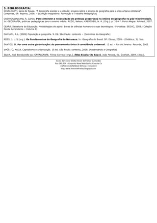 5. BIBLIOGRAFIA:
CAVALCANTI, Lana de Sousa. “A Geografia escolar e a cidade: ensaios sobre o ensino de geografia para a vida urbana cotidiana”.
Campinas, SP: Papiros, 2008. – (Coleção magistério: Formação e Trabalho Pedagógico)

CASTROGIOVANNI, A. Carlos. Para entender a necessidade de práticas prazerosas no ensino de geografia na pós-modernidade.
In: GEOGRAFIA, práticas pedagógicas para o ensino médio. REGO, Nelson; KAERCHER, N. A. (Org.). p. 35-47. Porto Alegre: Artmed, 2007.

CEARÁ, Secretaria da Educação. Metodologias de apoio: áreas de ciências humanas e suas tecnologias.- Fortaleza: SEDUC, 2008. (Coleção
Escola Aprendente – Volume 4)

DAMIANI, A.L. (2009) População e geografia. 9. Ed. São Paulo: contexto – (Caminhos da Geografia)

ROSS, J. L. S (org.). Os Fundamentos da Geografia da Natureza. In: Geografia do Brasil. SP: Edusp, 2005.- (Didática; 3). 5ed.

SANTOS, M. Por uma outra globalização: do pensamento único à consciência universal. 12 ed. – Rio de Janeiro: Recorde, 2005.

SPÓSITO, M.E.B. Capitalismo e urbanização. 15 ed. São Paulo: contexto, 2008. (Repensando a Geografia)

SILVA, José Borzacciello da; CAVALCANTE, Tércia Correia (orgs.). Atlas Escolar do Ceará. João Pessoa, Ed. Grafiset, 2004. (3ed.).
               _______________________________________________________________________________________
                                                Escola de Ensino Médio Eliezer de Freitas Guimarães
                                               Rua 145, S/N – Conjunto Nova Metrópole - Caucaia-Ce
                                                     CNPJ:01653170/0012-90 Fone: 3101.3043
                                                      blog: www.eliezerdefreitas.blogspot.com
 