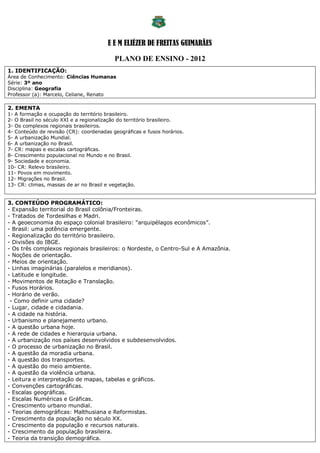 E E M ELIÉZER DE FREITAS GUIMARÃES

                                          PLANO DE ENSINO - 2012
1. IDENTIFICAÇÃO:
Área de Conhecimento: Ciências Humanas
Série: 3º ano
Disciplina: Geografia
Professor (a): Marcelo, Celiane, Renato

2. EMENTA
1- A formação e ocupação do território brasileiro.
2- O Brasil no século XXI e a regionalização do território brasileiro.
3- Os complexos regionais brasileiros.
4- Conteúdo de revisão (CR): coordenadas geográficas e fusos horários.
5- A urbanização Mundial.
6- A urbanização no Brasil.
7- CR: mapas e escalas cartográficas.
8- Crescimento populacional no Mundo e no Brasil.
9- Sociedade e economia.
10- CR: Relevo brasileiro.
11- Povos em movimento.
12- Migrações no Brasil.
13- CR: climas, massas de ar no Brasil e vegetação.


3. CONTEÚDO PROGRAMÁTICO:
- Expansão territorial do Brasil colônia/Fronteiras.
- Tratados de Tordesilhas e Madri.
- A geoeconomia do espaço colonial brasileiro: “arquipélagos econômicos”.
- Brasil: uma potência emergente.
- Regionalização do território brasileiro.
- Divisões do IBGE.
- Os três complexos regionais brasileiros: o Nordeste, o Centro-Sul e A Amazônia.
- Noções de orientação.
- Meios de orientação.
- Linhas imaginárias (paralelos e meridianos).
- Latitude e longitude.
- Movimentos de Rotação e Translação.
- Fusos Horários.
- Horário de verão.
 - Como definir uma cidade?
- Lugar, cidade e cidadania.
- A cidade na história.
- Urbanismo e planejamento urbano.
- A questão urbana hoje.
- A rede de cidades e hierarquia urbana.
- A urbanização nos países desenvolvidos e subdesenvolvidos.
- O processo de urbanização no Brasil.
- A questão da moradia urbana.
- A questão dos transportes.
- A questão do meio ambiente.
- A questão da violência urbana.
- Leitura e interpretação de mapas, tabelas e gráficos.
- Convenções cartográficas.
- Escalas geográficas.
- Escalas Numéricas e Gráficas.
- Crescimento urbano mundial.
- Teorias demográficas: Malthusiana e Reformistas.
- Crescimento da população no século XX.
- Crescimento da população e recursos naturais.
- Crescimento da população brasileira.
- Teoria da transição demográfica.
 