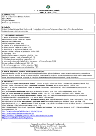 E E M ELIÉZER DE FREITAS GUIMARÃES
                                                         PLANO DE ENSINO - 2012
1. IDENTIFICAÇÃO:
Área de Conhecimento: Ciências Humanas
Série: 2º ano
Disciplina: História
Professor (a): Aline e Júnior

2. EMENTA
1.Idade Media e Inicio da Idade Moderna I, 2. Período Colonial: América Portuguesa e Espanhola, 3. A Era das revoluções e
Independências, 4.Movimentos sociais.

3. CONTEÚDO PROGRAMÁTICO:
1. A crise do feudalismo.( Conteúdo Extra)
Renascimento cultural, comercial e Urbano.
Expansão marítima europeia.
Império colonial Português. p 10.
A colonização da América espanhola.p 32.
O Atlântico negro: Tráfico de escravos. P.50
2. A mineração na América Portuguesa. p.70.
As treze colônias e a formação dos Estados Unidos. P.87.
O iluminismo. P.118.
Das Revoluções Inglesas à Revoluçao Industrial. P 134.
Revolução Francesa e Império Napoleônico. P 156.
3. A independência das colônias espanholas.p 179
O processo de Independência da América portuguesa e o Primeiro Reinado. P 196
Ciência, nação e revolução no século XIX. P 228
4. O movimento operário e as ideias socialistas. P 250
Um império nos trópicos: a monarquia brasileira. P 270

4. AVALIAÇÃO (critérios, processo, ponderação e recuperação):
- Aulas expositivas; Oficinas de Pesquisa Histórica; Produção Textual; Discussão de textos a partir de leituras individuais e/ou coletivas;
Resumos teóricos; Debates; Avaliação rápida; Avaliações individuais e/ou em grupo; Avaliação individual de conhecimento; Vídeos sobre
temas abordados no bimestre; Resolução de exercícios; Aula de campo/estudo do meio/aula em campo, Seminários.

5. BIBLIOGRAFIA:
ANTUNES, Edvan. Como enlouquecer um político: 171 (ops!) dicas para você rir por último/ Edvan Antunes. São Paulo: Matrix, 2000.
AQUINO, Rubim. Santos Leão de, 1929 - . História das sociedades americanas. Rio de Janeiro: Ao Livro Técnico, 1990.
BITTENCOURT, Circe Maria Fernandes. Ensino de história: fundamentos e métodos / Circe Maria Fernandes Bittencourt – 3ª Ed. – São
Paulo: Cortez, 2009.
BOSI, Ecléa. Memória e sociedade: lembranças de velhos / Ecléa Bosi. – 3ª Ed. – São Paulo: Companhia das Letras, 1994.
CHALITA, Gabriel. Mulheres que mudaram o mundo/ Gabriel Chalita. – 1. Ed. – São Paulo: Companhia Editora Nacional, 2005.
CHEVALLIER, Jean-Jacques. História do Pensamento Político: Tomo 1 da Cidade- Estado ao apogeu do Estado-Nação monárquico.
[tradução de Roberto Cortes de Lacerda]. 1ª ed. Rio de Janeiro. Zahar editores.
COMFORD, Francis Macdonald, 1874-1943. Antes e depois de Sócrates; tradução Valter Lellis Siqueira. – São Paulo: Martins Fontes, 2001.
FREITAS, Marco Cezar de. Da Micro-história à história das ideias / Marcos Cezar de Freitas. São Paulo: Cortez: USF-IFAN, 1999.
HOBSBAWM, Eric J., 1917- . Era dos Extremos: O breve século XX: 1914-1991/Eric Hobsbawm; tradução Marcos Santarrita; revisão técnica
Maria Célia Paoli. – São Paulo: Companhia das Letras, 1995.
ALVES, Alexandre e OLIVEIRA, Leticia Fagundes de. Conexões com a História.1° ed. São Paulo: Moderna, 2010.V.2 Da colonização da
América ao século XIX.
http://pt.wikipedia.org/wiki/Teoria_da_Hist%C3%B3ria
http://pt.wikipedia.org/wiki/Hist%C3%B3ria
http://www.ff.ul.pt/paginas/jpsdias/Farmacia-e-Historia/node10.html
http://www.sohistoria.com.br/ef2/tempo/

              ___________________________________________________________________________________________
                                      Escola de Ensino Médio Eliezer de Freitas Guimarães
                                     Rua 145, S/N – Conjunto Nova Metrópole - Caucaia-Ce
                                           CNPJ:01653170/0012-90 Fone: 3101.3043
                                           blog: www.eliezerdefreitas.blogspot.com
 