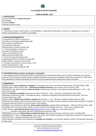 E E M ELIÉZER DE FREITAS GUIMARÃES

                                                    PLANO DE ENSINO - 2012
1. IDENTIFICAÇÃO:
Área de Conhecimento: Ciências Humanas
Série: 3º ano
Disciplina: História
Professor (a): Aline e Júnior

2. EMENTA
1. Imperialismo europeu e Brasil Império, 2. Brasil República I e Segunda Guerra Mundial, 3. Guerra Fria e Segunda Guerra mundial, 4.
Mundo contemporâneo e os conflitos da atualidade.

3. CONTEÚDO PROGRAMÁTICO:
1.O Imperialismo na África e na Ásia.p.10
Arte Ciência e tecnologia na Belle Époque.p28
Brasil Imperial. Conteúdo Extra.
A primeira Guerra Mundial
Revolução Russa e Estado Socialista.P.63
2. A Primeira República no Brasil.p.72
Ascensão do Totalitarismo.p.102
Vargas e o Estado Novo.p.118
Segunda Guerra Mundial.p.138
3. Guerra Fria e Descolonização.p.168
O populismo No Brasil e na América Latina.p.208
Ditadura Militar e na América Latina.p.204
4. O colapso do socialismo no Leste Europeu. P.252
O Brasil Contemporâneo. P.268
Perspectivas do Mundo Globalizado. 289


4. AVALIAÇÃO (critérios, processo, ponderação e recuperação):
- Aulas expositivas; Oficinas de Pesquisa Histórica; Produção Textual; Discussão de textos a partir de leituras individuais e/ou coletivas;
Resumos teóricos; Debates; Avaliação rápida; Avaliações individuais e/ou em grupo; Avaliação individual de conhecimento; Vídeos sobre
temas abordados no bimestre; Resolução de exercícios; Aula de campo/estudo do meio/aula em campo, Seminários.

5. BIBLIOGRAFIA:
ANTUNES, Edvan. Como enlouquecer um político: 171 (ops!) dicas para você rir por último/ Edvan Antunes. São Paulo: Matrix, 2000.
AQUINO, Rubim. Santos Leão de, 1929 - . História das sociedades americanas. Rio de Janeiro: Ao Livro Técnico, 1990.
BITTENCOURT, Circe Maria Fernandes. Ensino de história: fundamentos e métodos / Circe Maria Fernandes Bittencourt – 3ª Ed. – São
Paulo: Cortez, 2009.
BOSI, Ecléa. Memória e sociedade: lembranças de velhos / Ecléa Bosi. – 3ª Ed. – São Paulo: Companhia das Letras, 1994.
CARVALHO, José Murilo de, 1939 -. A formação das almas: o imaginário da República do Brasil/José Murilo de Carvalho - São Paulo:
Companhia das Letras, 1990.
CHALITA, Gabriel. Mulheres que mudaram o mundo/ Gabriel Chalita. – 1. Ed. – São Paulo: Companhia Editora Nacional, 2005.
CHEVALLIER, Jean-Jacques. História do Pensamento Político: Tomo 1 da Cidade- Estado ao apogeu do Estado-Nação monárquico. [tradução
de Roberto Cortes de Lacerda]. 1ª ed. Rio de Janeiro. Zahar editores.
COMFORD, Francis Macdonald, 1874-1943. Antes e depois de Sócrates; tradução Valter Lellis Siqueira. – São Paulo: Martins Fontes, 2001.
DEL PRIORE, Mary. O príncipe maldito: traição e loucura na família imperial/Mary Del Priore. – Rio de Janeiro: Objetiva, 2007.
FREYRE, Gilberto. Casa-Grande & Senzala. Editora Record, Rio de Janeiro, 1998, cap. IV, 34ª edição, pág. 372.
__________. Sobrados e Mucambos. São Paulo: Compahia Editora Nacional, 1936.
FREITAS, Marco Cezar de. Da Micro-história à história das ideias / Marcos Cezar de Freitas. São Paulo: Cortez: USF-IFAN, 1999.
HOBSBAWM, Eric J., 1917- . Era dos Extremos: O breve século XX: 1914-1991/Eric Hobsbawm; tradução Marcos Santarrita; revisão técnica
Maria Célia Paoli. – São Paulo: Companhia das Letras, 1995.
ALVES, Alexandre e OLIVEIRA, Leticia Fagundes de. Conexões com a História.1° ed. São Paulo: Moderna, 2010.V.3 Da expansão imperialista
aos dias atuais.
              ___________________________________________________________________________________________
                                                 Escola de Ensino Médio Eliezer de Freitas Guimarães
                                                Rua 145, S/N – Conjunto Nova Metrópole - Caucaia-Ce
                                                      CNPJ:01653170/0012-90 Fone: 3101.3043
                                                blog: www.eliezerdefreitas.blogspot.com
 