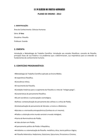 E E M ELIÉZER DE FREITAS GUIMARÃES
                                  PLANO DE ENSINO - 2012




1. IDENTIFICAÇÃO:

Área de Conhecimento: Ciências Humanas

Série: 1º Ano

Disciplina: Filosofia

Professor: Evando



2. EMENTA
Introdução a Metodologia do Trabalho Científico. Introdução aos estudos filosóficos: conceito de filosofia,
principais fases de sua história e os problemas que a determinaram, sua importância para se entender os
fundamentos do conhecimento humano.



3. CONTEÚDO PROGRAMÁTICO:


Metodologia do Trabalho Científico aplicado ao Ensino Médio;

A experiência filosófica;

Consciência mítica;

O nascimento da Filosofia;

Condições históricas para o surgimento da Filosofia e o mito do “milagre grego”;

Características do pensamento filosófico;

Os pré-socráticos e a preocupação cosmológica;

Sofistas: contextualização do pensamento dos sofistas e a crítica de Platão;

Contextualização do pensamento de Sócrates: a Ironia e a Maiêutica;

Sócrates e a reviravolta antropocêntrica (Conhece-te a ti mesmo);

Platão e a distinção entre mundo sensível e mundo inteligível;

Teoria da Reminiscência de Platão;

A ideia de bem em Platão;

O pensamento político de Platão: A República;

Aristóteles e a sistematização da filosofia: metafísica, ética, teoria política e lógica;

A Filosofia Helenistíca: Hedonismo, Estoicismo, Epicurismo, Pirronismo e Cinismo;
 