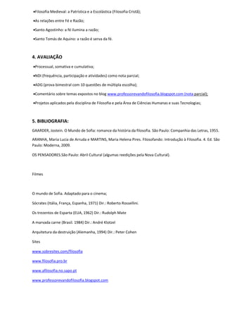 Filosofia Medieval: a Patrística e a Escolástica (Filosofia Cristã);

As relações entre Fé e Razão;

Santo Agostinho: a fé ilumina a razão;

Santo Tomás de Aquino: a razão é serva da fé.



4. AVALIAÇÃO
Processual, somativa e cumulativa;

NDI (frequência, participação e atividades) como nota parcial;

ADG (prova bimestral com 10 questões de múltipla escolha);

Comentário sobre temas expostos no blog www.professorevandofilosofia.blogspot.com (nota parcial);

Projetos aplicados pela disciplina de Filosofia e pela Área de Ciências Humanas e suas Tecnologias;



5. BIBLIOGRAFIA:
GAARDER, Jostein. O Mundo de Sofia: romance da história da filosofia. São Paulo: Companhia das Letras, 1955.

ARANHA, Maria Lucia de Arruda e MARTINS, Maria Helena Pires. Filosofando: Introdução à Filosofia. 4. Ed. São
Paulo: Moderna, 2009.

OS PENSADORES.São Paulo: Abril Cultural (algumas reedições pela Nova Cultural).



Filmes



O mundo de Sofia. Adaptado para o cinema;

Sócrates (Itália, França, Espanha, 1971) Dir.: Roberto Rossellini.

Os trezentos de Esparta (EUA, 1962) Dir.: Rudolph Mate

A marvada carne (Brasil. 1984) Dir.: André Klotzel

Arquitetura da destruição (Alemanha, 1994) Dir.: Peter Cohen

Sites

www.sobresites.com/filosofia

www.filosofia.pro.br

www.afilosofia.no.sapo.pt

www.professorevandofilosofia.blogspot.com
 