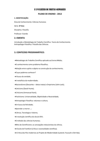 E E M ELIÉZER DE FREITAS GUIMARÃES
                                   PLANO DE ENSINO - 2012
1. IDENTIFICAÇÃO:

Área de Conhecimento: Ciências Humanas

Série: 2º Ano

Disciplina: Filosofia

Professor: Evando

2. EMENTA
Introdução a Metodologia do Trabalho Científico. Teoria do Conhecimento.
Antropologia Filosófica. Filosofia das Ciências.



3. CONTEÚDO PROGRAMÁTICO:


Metodologia do Trabalho Científico aplicado ao Ensino Médio;

O conhecimento como problema filosófico;

Relação entre sujeito e objeto na construção do conhecimento;

O que podemos conhecer?

A busca da verdade;

A metafísica da modernidade;

Racionalismo (Descartes – ideias inatas) x Empirismo (John Lock);

Ceticismo (David Hume);

Criticismo (Immanuel Kant);

Positivismo: Universalidade, Objetividade e Neutralidade;

Antropologia Filosófica: natureza e cultura;

Em busca da felicidade;

Aprender a morrer...;

Ciência, Tecnologia e Valores;

A revolução científica do século XVII;

O método das ciências humanas;

Mito do Cientificismo: as concepções reducionistas da ciência;

A Escola de Frankfurt (crítica à racionalidade científica);

A Crítica dos Pós-modernos ao Projeto de Modernidade (Lyotard, Foucault e Derrida);
 