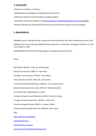 4. AVALIAÇÃO
Processual, somativa e cumulativa;

NDI (frequência, participação e atividades) como nota parcial;

ADG (prova bimestral com 10 questões de múltipla escolha);

Comentário sobre temas expostos no blog www.professorevandofilosofia.blogspot.com (nota parcial);

Projetos aplicados pela disciplina de Filosofia e pela Área de Ciências Humanas e suas Tecnologias;



5. BIBLIOGRAFIA:


GAARDER, Jostein. O Mundo de Sofia: romance da história da filosofia. São Paulo: Companhia das Letras, 1955.

ARANHA, Maria Lucia de Arruda e MARTINS, Maria Helena Pires. Filosofando: Introdução à Filosofia. 4. Ed. São
Paulo: Moderna, 2009.

OS PENSADORES.São Paulo: Abril Cultural (algumas reedições pela Nova Cultural).



Filmes



Matrix (EUA, 1999) Dir.: Andy e Larry Wachowski.

Show de Truman (EUA, 1998). Dir.: Peter Weir

Verdades e mentiras (EUA, 1973) Dir.: Orson Welles.

Freud, além da alma (EUA, 1962). Dir.: John Huston

O nome da Rosa (Alemanha/França, 1986) Dir.: Jean Jacques Annaud

Descartes (Cartesius) (França, Itália, 1973) Dir.: Roberto Rossellini.

O mundo de Sofia. Adaptado para o cinema

O enigma de Kaspar Hauser (Alemanha, 1974) Dir.: Werner Herzog.

O milagre de Anne Sullivan( EUA, 1962) Dir.: Arthur Penn

O menino selvagem (França, 1969) Dir.: François Truffaut

Arquitetura da destruição (Alemanha, 1994) Dir.: Peter Cohen

Sites

www.sobresites.com/filosofia

www.filosofia.pro.br

www.afilosofia.no.sapo.pt

www.professorevandofilosofia.blogspot.com
 