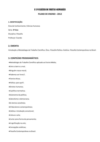 E E M ELIÉZER DE FREITAS GUIMARÃES
                                          PLANO DE ENSINO - 2012


1. IDENTIFICAÇÃO:

Área de Conhecimento: Ciências Humanas

Série: 3º Ano

Disciplina: Filosofia

Professor: Evando



2. EMENTA
Introdução a Metodologia do Trabalho Científico. Ética. Filosofia Política. Estética. Filosofia Contemporânea no Brasil.



3. CONTEÚDO PROGRAMÁTICO:
Metodologia do Trabalho Científico aplicado ao Ensino Médio;

Entre o bem e o mal;

Ninguém nasce moral;

Podemos ser livres?;

Teorias éticas;

Política: para quê?;

Direitos humanos;

A política normativa;

Autonomia da política;

Liberalismo e democracia;

As teorias socialistas;

O liberalismo contemporâneo;

Estética: introdução conceitural;

Cultura e arte;

A arte como forma de pensamento;

A significação na arte;

Concepções estéticas;

Filosofia Contemporânea no Brasil.
 