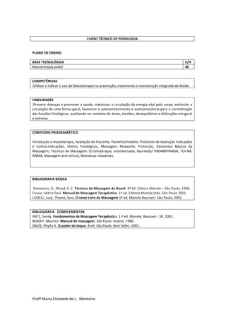 Profª Maria Elizabete de L. Monteiro
CURSO TÉCNICO DE PODOLOGIA
PLANO DE ENSINO
BASE TECNOLÓGICA C/H
Massoterapia podal 40
COMPETÊNCIAS
Utilizar e indicar o uso da Massoterapia na prevenção, tratamento e manutenção integrada da Saúde.
HABILIDADES
Prevenir doenças e promover a saúde, maximizar a circulação da energia vital pelo corpo, estimular a
circulação de uma forma geral, favorecer o autoconhecimento e autoconsciência para a normalização
das funções fisiológicas, auxiliando no combate de dores, tensões, desequilíbrios e disfunções em geral
e estresse.
CONTEÚDO PROGRAMÁTICO
Introdução à massoterapia, Avaliação do Paciente, Paciente/modelo, Protocolo de Avaliação Indicações
e Contra-indicações, Efeitos Fisiológicos, Massagem Relaxante, Protocolo, Elementos Básicos da
Massagem, Técnicas de Massagem: (Cromoterapia, aromaterapia, Ayurveda/ PADABHYANGA, TUI-NÁ,
ANMA, Massagem anti-stress), Manobras relaxantes.
BIBLIOGRAFIA BÁSICA
Domenico, G., Wood, E. C. Técnicas de Massagem de Beard. 4º Ed. Editora Manole – São Paulo, 1998.
Cassar, Mário Paul. Manual de Massagem Terapêutica. 1º ed. Editora Manole Ltda- São Paulo 2001.
LEIDELL, Lucy. Thoma, Sara. O novo Livro de Massagem.1ª ed. Manole Baurueri- São Paulo, 2002.
BIBLIOGRAFIA COMPLEMENTAR
INITZ, Sandy. Fundamentos da Massagem Terapêutica. 1 ª ed. Manole, Baurueri - SP, 2002.
BOIGEY, Maurice. Manual de massagem. São Paulo: Andrei, 1986.
DAVIS, Phyllis K. O poder do toque. 8.ed. São Paulo: Best Seller, 1991.
 