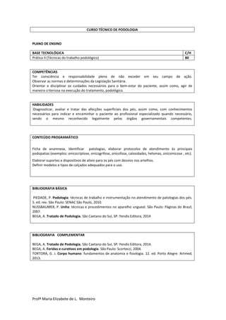 Profª Maria Elizabete de L. Monteiro
CURSO TÉCNICO DE PODOLOGIA
PLANO DE ENSINO
BASE TECNOLÓGICA C/H
Prática II (Técnicas do trabalho podológico) 80
COMPETÊNCIAS
Ter consciência e responsabilidade plena de não exceder em seu campo de ação.
Observar as normas e determinações da Legislação Sanitária.
Orientar e disciplinar os cuidados necessários para o bem-estar do paciente, assim como, agir de
maneira criteriosa na execução do tratamento, podológico.
HABILIDADES
Diagnosticar, avaliar e tratar das afecções superficiais dos pés; assim como, com conhecimentos
necessários para indicar e encaminhar o paciente ao profissional especializado quando necessário,
sendo o mesmo reconhecido legalmente pelos órgãos governamentais competentes.
CONTEÚDO PROGRAMÁTICO
Ficha de anamnese, identificar patologias, elaborar protocolos de atendimento às principais
podopatias (exemplos: onicocriptose, onicogrifose, onicofose, calosidades, helomas, onicomicose , etc).
Elaborar suportes e dispositivos de alívio para os pés com desvios nos artelhos.
Definir modelos e tipos de calçados adequados para o uso.
BIBLIOGRAFIA BÁSICA
PIEDADE, P. Podologia: técnicas de trabalho e instrumentação no atendimento de patologias dos pés.
5. ed. rev. São Paulo: SENAC São Paulo, 2010.
NUSSBAUMER, P. Unha: técnicas e procedimentos no aparelho ungueal. São Paulo: Páginas do Brasil,
2007.
BEGA, A. Tratado de Podologia. São Caetano do Sul, SP: Yendis Editora, 2014
BIBLIOGRAFIA COMPLEMENTAR
BEGA, A. Tratado de Podologia. São Caetano do Sul, SP: Yendis Editora, 2014.
BEGA, A. Feridas e curativos em podologia. São Paulo: Scortecci, 2004.
TORTORA, G. J. Corpo humano: fundamentos de anatomia e fisiologia. 12. ed. Porto Alegre: Artmed,
2013.
 