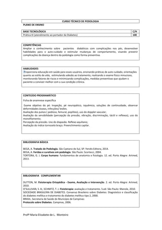 Profª Maria Elizabete de L. Monteiro
CURSO TÉCNICO DE PODOLOGIA
PLANO DE ENSINO
BASE TECNOLÓGICA C/H
Prática III (atendimento ao portador da Diabetes) 100
COMPETÊNCIAS
Ampliar o conhecimento sobre pacientes diabéticos com complicações nos pés, desenvolver
habilidades para o auto-cuidado e estimular mudanças de comportamento, visando prevenir
complicações da doença dentro da podologia como forma preventiva.
HABILIDADES
Proporciona educação em saúde para esses usuários, ensinando práticas de auto cuidado, orientações
quanto ao estilo de vida, estimulando adesão ao tratamento, realizando o exame físico minucioso,
monitorando fatores de riscos e minimizando complicações, medidas preventivas que ajudam o
paciente a conviver melhor com a sua condição crônica.
CONTEÚDO PROGRAMÁTICO
Ficha de anamnese específica
Exame objetivo do pé: Inspeção, pé neuropático, isquêmico, soluções de continuidade, observar
deformidades ósseas, infecções/ lesões.
Avaliação dos pulsos ( pedioso, femural, poplíteo), uso do doppler vascular;
Avaliação da sensibilidade (percepção da pressão, vibração, discriminação, táctil e reflexos), uso do
monofilamento;
Percepção da pressão. Uso do diapasão. Reflexo aquiliano;
Avaliação do índice tornozelo braço. Preenchimento capilar.
BIBLIOGRAFIA BÁSICA
BEGA, A. Tratado de Podologia. São Caetano do Sul, SP: Yendis Editora, 2014.
BEGA, A. Feridas e curativos em podologia. São Paulo: Scortecci, 2004.
TORTORA, G. J. Corpo humano: fundamentos de anatomia e fisiologia. 12. ed. Porto Alegre: Artmed,
2013.
BIBLIOGRAFIA COMPLEMENTAR
DUTTON, M. Fisioterapia Ortopédica - Exame, Avaliação e Intervenção. 2. ed. Porto Alegre: Artmed,
2010.
O’SULLIVAN, S. B.; SCHMITZ, T. J. Fisioterapia: avaliação e tratamento. 5.ed. São Paulo: Manole, 2010.
SOCIEDADE BRASILEIRA DE DIABETES. Consenso Brasileiro sobre Diabetes: Diagnóstico e classificação
do diabetes mellitus e tratamento do diabetes mellitus tipo 2, 2000.
BRASIL. Secretaria de Saúde do Município de Campinas:
Protocolo sobre Diabetes. Campinas, 2006.
 
