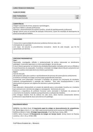 Profª Maria Elizabete de L. Monteiro
PLANO DE ENSINO
BASE TECNOLÓGICA C/H
Prática supervisionada 200
COMPETÊNCIAS
Integrar o processo de ensino, pesquisa e aprendizagem;
Aprimorar hábitos e atitudes profissionais;
Estimular o desenvolvimento do espírito científico, através do aperfeiçoamento profissional;
Agregar valores junto ao processo de avaliação institucional, a partir do resultado do desempenho do
aluno no mercado de trabalho.
HABILIDADES
O aluno terá a oportunidade de solucionar problemas técnicos reais, sob a
orientação de um supervisor;
será capaz de executar os procedimentos necessários diante de cada situação que lhe for
apresentado com domínio.
CONTEÚDO PROGRAMÁTICO
Fase I
Observação, investigação, reflexão e problematização da prática relacionada ao atendimento
podológico mostrando segurança no critério aprendizagem de sala de aula.
O aluno deverá apresentar um relatório das atividades/observações realizadas junto com as reflexões e
encaminhamentos de proposições. O professor orientador do estágio deverá discutir juntamente com
os alunos a prática vivenciada dentro do relatório apresentado.
Fase II
Fase de execução:
São propostas ações para a prática e aprofundamento do processo de construção do conhecimento.
O professor orientador de estágio assumirá papel preponderante nesta fase,
funcionando como observador, orientador e facilitador do processo de crescimento do estudante,
mediante acompanhamento e avaliação dos trabalhos. Para cada situação/problema o aluno
desenvolverá um parecer com objetivo de solucionar o possível problema.
Fase III
Será elaborado e desenvolvido um projeto de extensão para a comunidade. Constitui-se o momento
que culminará com o término do estágio e o conseqüente fechamento do curso.
Reitera-se a importância do professor funcionar como orientador e facilitador do processo de
crescimento do estudante, mediante acompanhamento e avaliação dos trabalhos.
Será entregue relatório final da vivência de cada aluno, desta maneira comprovando domínio
profissional e capacidade de atuar como técnico em podologia.
BIBLIOGRAFIA BÁSICA
BARBOSA, Ana Maria Giusti. O importante papel do estágio no desenvolvimento de competências.
IN.: Revista Agora. Ano 1, n 1, out. 2004. www.assistentesocial.com.br acesso em 20/11/2006.
BURIOLLA, Marta A. Feiten. O Estágio Supervisionado. 3ª ed. São Paulo: Cortez, 2001
COSTA, Selma Frossard. O Planejamento do Estágio em Serviço Social. Serviço Social em Revista,
Londrina, v. 01, n. 01, p. 59-68, 1998.
CURSO TÉCNICO DE PODOLOGIA
 