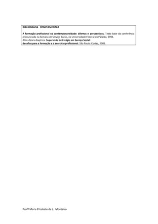 Profª Maria Elizabete de L. Monteiro
BIBLIOGRAFIA COMPLEMENTAR
A formação profissional na contemporaneidade: dilemas e perspectivas. Texto base da conferência
pronunciada na Semana de Serviço Social, na Universidade Federal da Paraíba, 1994.
Alzira Maria Baptista. Supervisão de Estágio em Serviço Social:
desafios para a formação e o exercício profissional. São Paulo: Cortez, 2009.
 