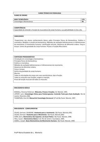 Profª Maria Elizabete de L. Monteiro
CURSO TÉCNICO DE PODOLOGIA
PLANO DE ENSINO
BASE TECNOLÓGICA C/H
Cinesiologia e Biomecânica 40
COMPETÊNCIAS
Capacidade de entender a função da musculatura do corpo humano, sua aplicabilidade no dia a dia.
HABILIDADES
Proporcionar aos alunos conhecimento básico sobre Princípios físicos da biomecânica. Estática e
cinemática. Modelos e estudo da biomecânica. Métodos de avaliação bidimensionais e tridimensionais
do movimento. O movimento humano. Lubrificação articular. Alavancas de diferentes ordens. Força e
torque. Centro de gravidade do corpo humano. Provas e Funções Musculares.
CONTEÚDO PROGRAMÁTICO
Introdução em cinesiologia e biomecânica;
Princípios físicos da biomecânica;
Estática e cinemática;
Métodos de avaliação bidimensionais e tridimensionais do movimento;
Alavancas de diferentes ordens;
Força e torque;
Centro de gravidade do corpo humano;
Marcha;
Todas as articulações do corpo com suas características, tipo e função;
Todos os músculos suas funções, origem e inserção;
Prova de função muscular de todos os músculos.
BIBLIOGRAFIA BÁSICA
KENDALL, Florense Petterson. Músculos, Provas e Funções. Ed. Manole, 1995.
LIPPERT, Lynn. Cinesiologia Clínica para Fisioterapeutas: Incluindo Teste para Auto Avaliação. Rio de
Janeiro: Reivinter,1966.
THOMPSON, Clem W. Manual de Cinesiologia Estrutural.12ª ed.São Paulo: Manole, 1997.
BIBLIOGRAFIA COMPLEMENTAR
CALAIS, Germain, BLANDINE. Anatomia para o movimento. São Paulo: Manole,1991.
CALAIS, Germain. Anatomia para o Movimento. São Paulo: Manole,2002.
CARR, Gerry. Biomecânica dos Esportes: um Guia Prático. São Paulo: Manole, 1998.
HALL, Susan J. Biomecânica Básica 3.ed. Rio de Janeiro: Guanabara, 2005.
HAMILL, Joseph. Bases Biomecânicas do Movimento Humano. São Paulo: Manole, 1999.
 