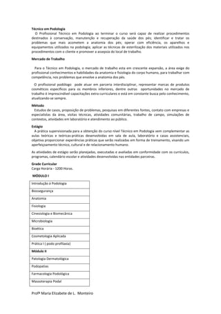 Profª Maria Elizabete de L. Monteiro
Técnico em Podologia
O Profissional Técnico em Podologia ao terminar o curso será capaz de realizar procedimentos
destinados à conservação, manutenção e recuperação da saúde dos pés; identificar e tratar os
problemas que mais acometem a anatomia dos pés; operar com eficiência, os aparelhos e
equipamentos utilizados na podologia; aplicar as técnicas de esterilização dos materiais utilizados nos
procedimentos com o cliente e promover a assepsia do local de trabalho.
Mercado de Trabalho
Para o Técnico em Podologia, o mercado de trabalho esta em crescente expansão, a área exige do
profissional conhecimentos e habilidades da anatomia e fisiologia do corpo humano, para trabalhar com
competência, nos problemas que envolve a anatomia dos pés.
O profissional podólogo pode atuar em parceria interdisciplinar, representar marcas de produtos
cosméticos específicos para os membros inferiores, dentre outras oportunidades no mercado de
trabalho é imprescindível capacitações extra curriculares e está em constante busca pelo conhecimento,
atualizando-se sempre.
Método
Estudos de casos, proposição de problemas, pesquisas em diferentes fontes, contato com empresas e
especialistas da área, visitas técnicas, atividades comunitárias, trabalho de campo, simulações de
contextos, atividades em laboratório e atendimento ao público.
Estágio
A prática supervisionada para a obtenção do curso nível Técnico em Podologia vem complementar as
aulas teóricas e teóricas-práticas desenvolvidas em sala de aula, laboratório e casas assistenciais,
objetiva proporcionar experiências práticas que serão realizadas em forma de treinamento, visando um
aperfeiçoamento técnico, cultural e de relacionamento humano.
As atividades de estágio serão planejadas, executadas e avaliadas em conformidade com os currículos,
programas, calendário escolar e atividades desenvolvidas nas entidades parceiras.
Grade Curricular
Carga Horária - 1200 Horas.
MÓDULO I
Introdução á Podologia
Biossegurança
Anatomia
Fisiologia
Cinesiologia e Biomecânica
Microbiologia
Bioética
Cosmetologia Aplicada
Prática I ( podo profilaxia)
Módulo II
Patologia Dermatológica
Podopatias
Farmacologia Podológica
Massoterapia Podal
 