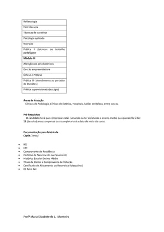 Profª Maria Elizabete de L. Monteiro
Reflexologia
Eletroterapia
Técnicas de curativos
Psicologia aplicada
Nutrição
Prática II (técnicas do trabalho
podológico
Módulo III
Atenção aos pés diabéticos
Gestão empreendedora
Órtese e Prótese
Prática III ( atendimento ao portador
de Diabetes)
Prática supervisionada (estágio)
Áreas de Atuação
Clínicas de Podologia, Clínicas de Estética, Hospitais, Salões de Beleza, entre outras.
Pré-Requisitos
O candidato terá que comprovar estar cursando ou ter concluído o ensino médio ou equivalente e ter
18 (dezoito) anos completos ou a completar até a data de início do curso.
Documentação para Matrícula
Cópia (Xerox)
 RG
 CPF
 Comprovante de Residência
 Certidão de Nascimento ou Casamento
 Histórico Escolar Ensino Médio
 Título de Eleitor e Comprovante de Votação
 Certificado de Alistamento ou Reservista (Masculino)
 01 Foto 3x4
 