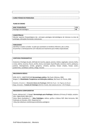 Profª Maria Elizabete de L. Monteiro
CURSO TÉCNICO DE PODOLOGIA
PLANO DE ENSINO
BASE TECNOLÓGICA C/H
Patologia Dermatológica 40
COMPETÊNCIAS
Abordar aspectos fisiopatológicos das principais patologias dermatológicas de interesse na área da
podologia, alterações funcionais e estruturais.
HABILIDADES
Identificar e avaliar as lesões na pele que acometem os membros inferiores, pés e unhas.
Encaminhar o cliente/paciente com indicativo de tratamento para médico especializado.
CONTEÚDO PROGRAMÁTICO
Anatomia e fisiologia da pele, definição de mancha, pápula, pústula, nódulo, vegetação, vesícula, bolha,
crosta, edema, escamas, fissura, atrofia, úlcera, escoriação, liquenificação, ceratose, cicatriz, petéquias,
pústula, teleangectasia, erosão, gangrena, urticária, psoríase, herpes simples, herpes zoster,
piodermites, candidíase cutânea, vitiligo, micoses
BIBLIOGRAFIA BÁSICA
KEDE, M.P.V.; SABATOVICH,O. Dermatologia estética. São Paulo: Atheneu, 2004.
Borges.F.S. Modalidades Terapêuticas nas disfunções estéticas, São Paulo. Ed. Phorte, 2006.
Madella, Orlando Jr.- Dicionário Básico de Podologia 2008 São Paulo - Ed. Páginas do Brasil.
Bega, Armando – Tratado de Podologia 2014 Ed. Yendis. São Caetano do Sul – SP 2º Edição.
BIBLIOGRAFIA COMPLEMENTAR
Soares, Adriane do E. S. Rangel- Dermatologia para Podólogos, biblioteca 24 horas,1º edição, outubro-
2011. ISBN:978-85-7893-554-2.
Viana, Maria Auxiliadora F. – Atlas Podológico; editora: gráfica e Editora FAPI. Belo Horizonte, MG.
Publicado em Outubro, 2012. Disponível em:
(http://pt.slideshare.net/dionejacomelli/atlas-podolgico).
 