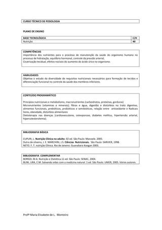 Profª Maria Elizabete de L. Monteiro
CURSO TÉCNICO DE PODOLOGIA
PLANO DE ENSINO
BASE TECNOLÓGICA C/H
Nutrição 40
COMPETÊNCIAS
Importância dos nutrientes para o processo de manutenção da saúde do organismo humano no
processo de hidratação, equilíbrio hormonal, controle da pressão arterial,
Cicatrização tecidual, efeitos nocivos do aumento do ácido úrico no organismo.
HABILIDADES
Objetiva o estudo da diversidade de requisitos nutricionais necessários para formação de tecidos e
diferenciação funcional no controle da saúde dos membros inferiores.
CONTEÚDO PROGRAMÁTICO
Princípios nutricionais e metabolismo, macronutrientes (carboidratos, proteínas, gorduras)
Micronutrientes (vitaminas e minerais); fibras e água, digestão e distúrbios no trato digestivo,
alimentos funcionais, prebióticos, probióticos e semibióticos, relação entre antioxidante e Radicais
livres, obesidade, distúrbios alimentares
Dietoterapia nas doenças (cardiovasculares, osteoporose, diabetes mellitus, hipertensão arterial,
hipercolesterolemia).
BIBLIOGRAFIA BÁSICA
CUPURI, L. Nutrição Clínica no adulto. 02 ed. São Paulo: Manoele. 2005.
Dutra de oliveira, J. E. MARCHINI, J.S. Ciências Nutricionais. São Paulo: SARVIER, 1998.
NETO. F. T. nutrição Clínica. Rio de Janeiro: Guanabara Koogan 2003.
BIBLIOGRAFIA COMPLEMENTAR
BORSOI, M.A. Nutrição e Dietética.11 ed. São Paulo: SENAC, 2004.
BLINI, LIRA, C.M. Salvando vidas com a medicina natural. 1 ed. São Paulo: UNIER, 2005. Vários autores.
 