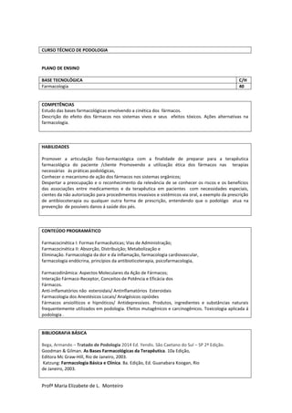 Profª Maria Elizabete de L. Monteiro
CURSO TÉCNICO DE PODOLOGIA
PLANO DE ENSINO
BASE TECNOLÓGICA C/H
Farmacologia 40
COMPETÊNCIAS
Estudo das bases farmacológicas envolvendo a cinética dos fármacos.
Descrição do efeito dos fármacos nos sistemas vivos e seus efeitos tóxicos. Ações alternativas na
farmacologia.
HABILIDADES
Promover a articulação fisio-farmacológica com a finalidade de preparar para a terapêutica
farmacológica do paciente /cliente Promovendo a utilização ética dos fármacos nas terapias
necessárias ás práticas podológicas,
Conhecer o mecanismo de ação dos fármacos nos sistemas orgânicos;
Despertar a preocupação e o reconhecimento da relevância de se conhecer os riscos e os benefícios
das associações entre medicamentos e da terapêutica em pacientes com necessidades especiais,
cientes da não autorização para procedimentos invasivos e sistêmicos via oral, a exemplo da prescrição
de antibiocoterapia ou qualquer outra forma de prescrição, entendendo que o podológo atua na
prevenção de possíveis danos á saúde dos pés.
CONTEÚDO PROGRAMÁTICO
Farmacocinética I: Formas Farmacêuticas; Vias de Administração;
Farmacocinética II: Absorção, Distribuição; Metabolização e
Eliminação. Farmacologia da dor e da inflamação, farmacologia cardiovascular,
farmacologia endócrina, princípios da antibioticoterapia, psicofarmacologia,
Farmacodinâmica: Aspectos Moleculares da Ação de Fármacos;
Interação Fármaco-Receptor, Conceitos de Potência e Eficácia dos
Fármacos.
Anti-inflamatórios não esteroidais/ Antinflamatórios Esteroidais
Farmacologia dos Anestésicos Locais/ Analgésicos opióides
Fármacos ansiolíticos e hipnóticos/ Antidepressivos. Produtos, ingredientes e substâncias naturais
frequentemente utilizados em podologia. Efeitos mutagênicos e carcinogênicos. Toxicologia aplicada á
podologia .
BIBLIOGRAFIA BÁSICA
Bega, Armando – Tratado de Podologia 2014 Ed. Yendis. São Caetano do Sul – SP 2º Edição.
Goodman & Gilman. As Bases Farmacológicas da Terapêutica. 10a Edição,
Editora Mc Graw-Hill, Rio de Janeiro, 2003.
Katzung: Farmacologia Básica e Clínica. 8a. Edição, Ed. Guanabara Koogan, Rio
de Janeiro, 2003.
 