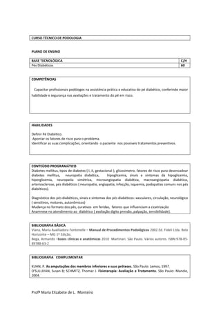 Profª Maria Elizabete de L. Monteiro
CURSO TÉCNICO DE PODOLOGIA
PLANO DE ENSINO
BASE TECNOLÓGICA C/H
Pés Diabéticos 60
COMPETÊNCIAS
Capacitar profissionais podólogos na assistência prática e educativa do pé diabético, conferindo maior
habilidade e segurança nas avaliações e tratamento do pé em risco.
HABILIDADES
Definir Pé Diabético.
Apontar os fatores de risco para o problema.
Identificar as suas complicações, orientando o paciente nos possíveis tratamentos preventivos.
CONTEÚDO PROGRAMÁTICO
Diabetes mellitus, tipos de diabetes ( I, II, gestacional ), glicosímetro, fatores de risco para desencadear
diabetes mellitus, neuropatia diabética, hipoglicemia, sinais e sintomas da hipoglicemia,
hiperglicemia, neuropatia simétrica, microangiopatia diabética, macroangiopatia diabética,
arteriosclerose, pés diabéticos ( neuropatia, angiopatia, infecção, isquemia, podopatias comuns nos pés
diabéticos).
Diagnóstico dos pés diabéticos, sinais e sintomas dos pés diabéticos: vasculares, circulação, neurológico
( sensitivos, motores, autonômicos)
Mudança no formato dos pés, curativos em feridas, fatores que influenciam a cicatrização
Anamnese no atendimento ao diabético ( avaliação digito pressão, palpação, sensibilidade).
BIBLIOGRAFIA BÁSICA
Viana, Maria Auxiliadora Fontenelle – Manual de Procedimentos Podológicos 2002 Ed. Fideli Ltda. Belo
Horizonte – MG 1º Edição.
Bega, Armando –bases clínicas e anatômicas 2010 Martinari. São Paulo. Vários autores. ISBN:978-85-
89788-63-2
BIBLIOGRAFIA COMPLEMENTAR
KUHN, P. As amputações dos membros inferiores e suas próteses. São Paulo: Lemos, 1997.
O'SULLIVAN, Susan B; SCHMITZ, Thomaz J. Fisioterapia: Avaliação e Tratamento. São Paulo: Manole,
2004.
 