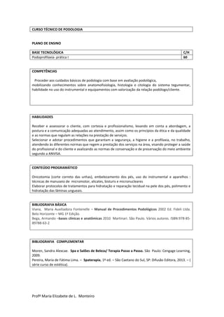 Profª Maria Elizabete de L. Monteiro
CURSO TÉCNICO DE PODOLOGIA
PLANO DE ENSINO
BASE TECNOLÓGICA C/H
Podoprofilaxia- prática I 60
COMPETÊNCIAS
Proceder aos cuidados básicos de podologia com base em avaliação podológica,
mobilizando conhecimentos sobre anatomofisiologia, histologia e citologia do sistema tegumentar,
habilidade no uso do instrumental e equipamentos com valorização da relação podólogo/cliente.
HABILIDADES
Receber e assessorar o cliente, com cortesia e profissionalismo, levando em conta a abordagem, a
postura e a comunicação adequadas ao atendimento, assim como os princípios da ética e da qualidade
e as normas que regulam as relações na prestação de serviços.
Selecionar e adotar procedimentos que garantam a segurança, a higiene e a profilaxia, no trabalho,
atendendo às diferentes normas que regem a prestação dos serviços na área, visando proteger a saúde
do profissional e do cliente e avalizando as normas de conservação e de preservação do meio ambiente
segundo a ANVISA.
CONTEÚDO PROGRAMÁTICO
Onicotomia (corte correto das unhas), embelezamento dos pés, uso do instrumental e aparelhos :
técnicas de manuseio de micromotor, alicates, bisturis e micronucleares
Elaborar protocolos de tratamentos para hidratação e reparação tecidual na pele dos pés, polimento e
hidratação das lâminas ungueais.
BIBLIOGRAFIA BÁSICA
Viana, Maria Auxiliadora Fontenelle – Manual de Procedimentos Podológicos 2002 Ed. Fideli Ltda.
Belo Horizonte – MG 1º Edição.
Bega, Armando –bases clínicas e anatômicas 2010 Martinari. São Paulo. Vários autores. ISBN:978-85-
89788-63-2
BIBLIOGRAFIA COMPLEMENTAR
Moren, Sandra Alexcae. Spa e Salões de Beleza/ Terapia Passo a Passo. São Paulo: Cengage Learning,
2009.
Pereira, Maria de Fátima Lima. – Spaterapia, 1º ed. – São Caetano do Sul, SP: Difusão Editora, 2013. – (
série curso de estética).
 