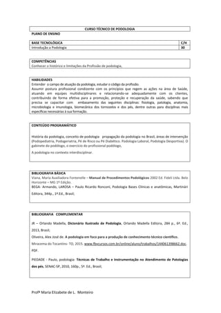 Profª Maria Elizabete de L. Monteiro
CURSO TÉCNICO DE PODOLOGIA
PLANO DE ENSINO
BASE TECNOLÓGICA C/H
Introdução a Podologia 30
COMPETÊNCIAS
Conhecer o histórico e limitações da Profissão de podologia,
HABILIDADES
Entender o campo de atuação da podologia, estudar o código da profissão.
Assumir postura profissional condizente com os princípios que regem as ações na área de Saúde,
atuando em equipes multidisciplinares e relacionando-se adequadamente com os clientes,
contribuindo de forma efetiva para a promoção, proteção e recuperação da saúde, sabendo que
precisa se capacitar com embasamento das seguintes disciplinas: fisiologia, patologia, anatomia,
microbiologia e imunologia, biomecânica dos tornozelos e dos pés, dentre outras para disciplinas mais
específicas necessárias à sua formação.
CONTEÚDO PROGRAMÁTICO
História da podologia, conceito de podologia propagação da podologia no Brasil, áreas de intervenção
(Podopediatria, Podogeriatria, Pé de Risco ou Pé Diabético. Podologia Laboral, Podologia Desportiva). O
gabinete do podólogo, o exercício do profissional podólogo,
A podologia no contexto interdisciplinar.
BIBLIOGRAFIA BÁSICA
Viana, Maria Auxiliadora Fontenelle – Manual de Procedimentos Podológicos 2002 Ed. Fideli Ltda. Belo
Horizonte – MG 1º Edição.
BEGA- Armando, LAROSA – Paulo Ricardo Ronconl, Podologia Bases Clínicas e anatômicas, Martinári
Editora, 344p., 1ª.Ed., Brasil;
BIBLIOGRAFIA COMPLEMENTAR
JR – Orlando Madella, Dicionário Ilustrado de Podologia, Orlando Madella Editora, 284 p., 6ª. Ed.,
2013, Brasil;
Oliveira, Alex José de. A podologia em foco para a produção de conhecimento técnico científico.
Miracema do Tocantins- TO, 2015. www.fbvcursos.com.br/online/aluno/trabalhos/144061398662.doc.
PDF.
PIEDADE - Paulo, podologia: Técnicas de Trabalho e Instrumentação no Atendimento de Patologias
dos pés, SENAC-SP, 2010, 160p., 5ª. Ed., Brasil;
 