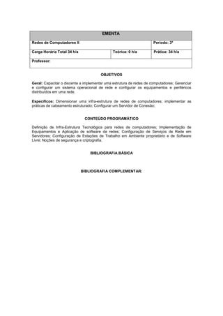 EMENTA
Redes de Computadores II Período: 3º
Carga Horária Total 34 h/a Teórica: 0 h/a Prática: 34 h/a
Professor:
OBJETIVOS
Geral: Capacitar o discente a implementar uma estrutura de redes de computadores; Gerenciar
e configurar um sistema operacional de rede e configurar os equipamentos e periféricos
distribuídos em uma rede.
Específicos: Dimensionar uma infra-estrutura de redes de computadores; implementar as
práticas de cabeamento estruturado; Configurar um Servidor de Conexão;
CONTEÚDO PROGRAMÁTICO
Definição de Infra-Estrutura Tecnológica para redes de computadores; Implementação de
Equipamentos e Aplicação de software de redes; Configuração de Serviços de Rede em
Servidores; Configuração de Estações de Trabalho em Ambiente proprietário e de Software
Livre; Noções de segurança e criptografia.
BIBLIOGRAFIA BÁSICA
BIBLIOGRAFIA COMPLEMENTAR:
 