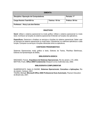 EMENTA
Disciplina: Operação de Computadores Período: 1º
Carga Horária Total 68 h/a Teórica: 18 h/a Prática: 50 h/a
Professor: Hiury Luiz dos Santos
OBJETIVOS
Geral: Utilizar o sistema operacional no modo gráfico; Utilizar o sistema operacional no modo
texto; Conhecer as funções do sistema operacional; Entender as funções dos aplicativos.
Específicos: Gerenciar e Analisar os serviços e funções do sistema operacional; Saber usar
os serviços do sistema operacional no modo texto; Caracterizar os melhores aplicativos a cada
função; Comparar os serviços e funções oferecidas entre os aplicativos.
CONTEÚDO PROGRAMÁTICO
Sistemas Operacionais modo gráfico e texto, Editores de Textos, Planilhas Eletrônicas,
Editores de Apresentação de Slides,
BIBLIOGRAFIA BÁSICA
MACHADO, Francis. Arquitetura de Sistemas Operacionais. Rio de Janeiro. LTC, 2002.
MATTOS, Frank. Office 2000 Fundamental. Brasport Livros multimídia Ltda, 2000.
BIBLIOGRAFIA COMPLEMENTAR
SILBERSCHATZ, Galvin & GAGNE. Sistemas Operacionais: Conceitos e Aplicações. Rio
de Janeiro. Campus, 2001.
YOUNG, Michael. Microsoft Office 2000 Professional Guia Autorizado. Pearson Education
do Brasil Ltda, 2001.
 