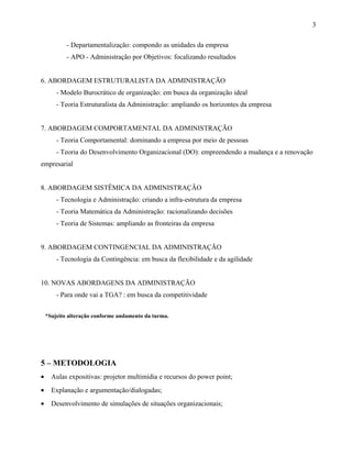 - Departamentalização: compondo as unidades da empresa
- APO - Administração por Objetivos: focalizando resultados
6. ABORDAGEM ESTRUTURALISTA DA ADMINISTRAÇÃO
- Modelo Burocrático de organização: em busca da organização ideal
- Teoria Estruturalista da Administração: ampliando os horizontes da empresa
7. ABORDAGEM COMPORTAMENTAL DA ADMINISTRAÇÃO
- Teoria Comportamental: dominando a empresa por meio de pessoas
- Teoria do Desenvolvimento Organizacional (DO): empreendendo a mudança e a renovação
empresarial
8. ABORDAGEM SISTÊMICA DA ADMINISTRAÇÃO
- Tecnologia e Administração: criando a infra-estrutura da empresa
- Teoria Matemática da Administração: racionalizando decisões
- Teoria de Sistemas: ampliando as fronteiras da empresa
9. ABORDAGEM CONTINGENCIAL DA ADMINISTRAÇÃO
- Tecnologia da Contingência: em busca da flexibilidade e da agilidade
10. NOVAS ABORDAGENS DA ADMINISTRAÇÃO
- Para onde vai a TGA? : em busca da competitividade
*Sujeito alteração conforme andamento da turma.
5 – METODOLOGIA
• Aulas expositivas: projetor multimídia e recursos do power point;
• Explanação e argumentação/dialogadas;
• Desenvolvimento de simulações de situações organizacionais;
3
 
