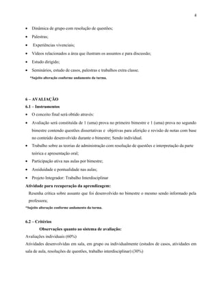 • Dinâmica de grupo com resolução de questões;
• Palestras;
• Experiências vivenciais;
• Vídeos relacionados a área que ilustram os assuntos e para discussão;
• Estudo dirigido;
• Seminários, estudo de casos, palestras e trabalhos extra classe.
*Sujeito alteração conforme andamento da turma.
6 – AVALIAÇÃO
6.1 – Instrumentos
• O conceito final será obtido através:
• Avaliação será constituída de 1 (uma) prova no primeiro bimestre e 1 (uma) prova no segundo
bimestre contendo questões dissertativas e objetivas para aferição e revisão de notas com base
no conteúdo desenvolvido durante o bimestre; Sendo individual.
• Trabalho sobre as teorias de administração com resolução de questões e interpretação da parte
teórica e apresentação oral;
• Participação ativa nas aulas por bimestre;
• Assiduidade e pontualidade nas aulas;
• Projeto Integrador: Trabalho Interdisciplinar
Atividade para recuperação da aprendizagem:
Resenha crítica sobre assunto que foi desenvolvido no bimestre o mesmo sendo informado pela
professora;
*Sujeito alteração conforme andamento da turma.
6.2 – Critérios
Observações quanto ao sistema de avaliação:
Avaliações individuais (60%)
Atividades desenvolvidas em sala, em grupo ou individualmente (estudos de casos, atividades em
sala de aula, resoluções de questões, trabalho interdisciplinar) (30%)
4
 