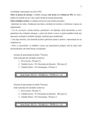 Assiduidade e participação nas aulas (10%)
Sobre os prazos de entrega: o trabalho entregue com atraso terá redução de 30% do valor e
poderá ser recebido em até 7 dias a partir da data de entrega determinada.
Sobre trabalhos escritos: a avaliação escrita tem como critérios de análise:
- Qualidade das idéias: fundamento das idéias, correlação de conceitos e inferências e riqueza na
argumentação.
- Uso de convenções: normas técnicas, gramaticais e de digitação. Serão descontados os erros
gramaticais das avaliações entregues, o aluno terá direito a reaver os pontos perdidos desde que
apresente a avaliação ou trabalho corrigido, conforme prazo estabelecido.
- Caso haja interesse, será fornecido feedback particular quanto à postura e apresentação do (a)
acadêmico (a).
- Sobre a originalidade: os trabalhos e provas que apresentarem qualquer sinal de cópia serão
desconsiderados, não tendo direito à recuperação.
Estrutura de apresentação da média 10
bimestre:
Serão realizadas três atividades avaliativas:
1. Prova Escrita - PE (peso 7)
2. Trabalho Escrito - TE e Resoluções de Questões – RQ (peso 2)
3. Trabalho Prático - TP e Participação - PP (peso 1)
Nota Final= PE (7) + TE/RQ (2) + TP/PP (1) = 10
Estrutura de apresentação da média 20
bimestre:
Serão realizadas três atividades avaliativas:
1. Prova Escrita - PE (peso 7)
2. Trabalho Escrito - TE e Resoluções de Questões – RQ (peso 2)
3. Trabalho Prático - TP e Participação - PP (peso 1)
Nota Final= PE (7) + TE/RQ (2) + TP/PP (1) = 10
5
 
