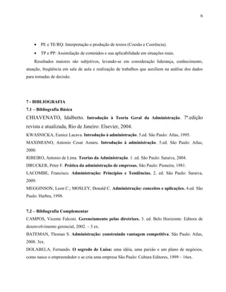 • PE e TE/RQ: Interpretação e produção de textos (Coesão e Coerência).
• TP e PP: Assimilação de conteúdos e sua aplicabilidade em situações reais.
Resultados maiores são subjetivos, levando-se em consideração liderança, conhecimento,
atuação, freqüência em sala de aula e realização de trabalhos que auxiliem na análise dos dados
para tomadas de decisão.
7 - BIBLIOGRAFIA
7.1 – Bibliografia Básica
CHIAVENATO, Idalberto. Introdução à Teoria Geral da Administração. 7ª.edição
revista e atualizada, Rio de Janeiro: Elsevier, 2004.
KWASNICKA, Eunice Lacava. Introdução à administração. 5.ed. São Paulo: Atlas, 1995.
MAXIMIANO, Antonio Cesar Amaru. Introdução à administração. 5.ed. São Paulo: Atlas,
2000.
RIBEIRO, Antonio de Lima. Teorias da Administração. 1. ed. São Paulo: Saraiva, 2004.
DRUCKER, Peter F. Prática da administração de empresas. São Paulo: Pioneira, 1981.
LACOMBE, Francisco. Administração: Princípios e Tendências. 2. ed. São Paulo: Saraiva,
2009.
MEGGINSON, Leon C.; MOSLEY, Donald C. Administração: conceitos e aplicações. 4.ed. São
Paulo: Harbra, 1998.
7.2 – Bibliografia Complementar
CAMPOS, Vicente Falconi. Gerenciamento pelas diretrizes. 3. ed. Belo Horizonte: Editora de
desenvolvimento gerencial, 2002. – 3 ex.
BATEMAN, Thomas S. Administração: construindo vantagem competitiva. São Paulo: Atlas,
2008. 3ex.
DOLABELA, Fernando. O segredo de Luísa: uma idéia, uma paixão e um plano de negócios,
como nasce o empreendedor e se cria uma empresa São Paulo: Cultura Editores, 1999 – 16ex.
6
 