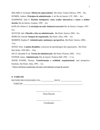 DOLABELA, Fernando. Oficina do empreendedor. São Paulo: Cultura Editores, 1999. – 9ex.
DUBRIN, Andrew. Princípios de administração. 4. ed. Rio de Janeiro: LTC, 2001. – 4ex.
HAMMOND, John S. Decisões inteligentes: como avaliar alternativas e tomar a melhor
decisão. Rio de Janeiro: Campus, 1999. – 2ex.
KAPLAN, Robert S. A estratégia em ação: balanced scorecard. Rio de Janeiro: Campus, 1997 –
5ex.
MATTAR, João. Filosofia e ética na administração. São Paulo: Saraiva, 2004 – 2ex.
MORGAN, Garreth. Imagens da organização. São Paulo: Atlas, 1996. – 2ex.
ROBBINS, Stephen P. Administração: mudanças e perspectivas. São Paulo: Saraiva, 2000. –
11ex.
SENGE, Peter. A quinta disciplina: o processo de aprendizagem das organizações. São Paulo:
Best Seller, 1999-2001. – 10ex.
SILVA, Reinaldo O. da. Teorias da administração. São Paulo: Pioneira, 2002. – 10 ex.
STONER, James. Administração. Rio de Janeiro: Prentice-Hall, 1985. – 11 ex.
WOOD JUNIOR, Thomaz. Transformação e realidade organizacional: uma perspectiva
brasileira. São Paulo: Atlas, 1999. – 1ex.
* Outras referências consideradas relevantes serão indicadas ao longo do semestre.
8 - PARECER
REUNIÃO DO COLEGIADO ATA: _____________ DATA: _____________________
PARECER: ____________________________________________________________.
__________________________
Nome Docente
_________________________
Coordenador
7
 