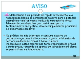 Aviso    adolescência é um período de rápido crescimento, e a necessidade básica da alimentação reverte para a potência energética – muitas vezes traduzida num apetite voraz. Idealmente, os alimentos que contribuem para o fortalecimento energético, devem complementar princípios de alimentação saudável.Na prática, tal não acontece; o consumo abusivo de gorduras e açucares é alto, enquanto que o de hidratos de carbono amiláceos e fibras é baixo. Embora indesejáveis, estes hábitos não terão repercussões graves a curto prazo, tornando-se apenas um verdadeiro problema se persistirem em idade adulta.                                                                                          10