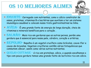 Os 10 melhores alimentos Iogurte-Carregado com nutrientes, como o cálcio construtor de ossos, proteínas, vitaminas B e bactérias que auxiliam a ter um sistema imunológico saudável e colocam nosso trato gastrointestinal na linha. Aveia-É uma grande fonte de energia de longa duração, cheia de vitaminas e minerais benéficos para o coração .Salmão-Mais rico em gorduras que os outros peixes, porém uma gordura que é essencial para nossa pele, cérebro, coração e artérias. Repolho-Repolho é um vegetal crucífero como brócolos, couve-flor e couve-de-bruxelas. Vegetais crucíferos contêm vários fotoquímicos que combatem câncer, assim como vários outros nutrientes.Queijo cottage -é rico em proteínas, cálcio, e quando escolhemos o tipo com pouca gordura temos uma grande fonte de lacticínio rico em cálcio.                                                                                                                    11