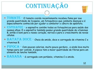 ContinuaçãoTomate -O tomate cozido recentemente recebeu fama por sua grande quantidade de licopeno, um fotoquímico que combate doenças e é especialmente conhecido por ajudar a combater o câncro de apóstata. Espinafre - o espinafre contém todos os fotoquímicos para saúde dos nossos olhos. E o espinafre também possui grande quantidade de vitaminas B, então é bom para o nosso coração, nervos e para o crescimento de novas células. Batata doce - Cheia de amido, doce e carregada de vitamina C e vitaminas B.Pipoca - Com poucas calorias, muito pouca gordura , e ainda leva muito tempo para ser comida .A pipoca tem a maior quantidade de fibras para um alimento de lanche também.Banana - é carregada com potássio, vitamina C e amido. 12