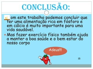 Conclusão:omeste trabalho podemos concluir que ter uma alimentação rica em fósforo e em cálcio é muito importante para uma vida saudável.Mas fazer exercício físico também ajuda a manter a boa saúde e o bem estar do nosso corpo15Adeus!!!