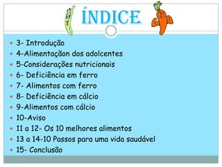 Índice3- Introdução4-Alimentaçãon dos adolcentes5-Considerações nutricionais6- Deficiência em ferro7- Alimentos com ferro8- Deficiência em cálcio 9-Alimentos com cálcio10-Aviso11 a 12- Os 10 melhores alimentos13 a 14-10 Passos para uma vida saudável15- Conclusão