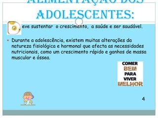 Alimentação dos adolescentes:eve sustentar  o crescimento,  a saúde e ser saudável. Durante a adolescência, existem muitas alterações da natureza fisiológica e hormonal que afecta as necessidades nutricionais, como um crescimento rápido e ganhos de massa muscular e óssea.4                                                                              