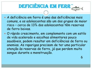 Deficiência em FerroA deficiência em ferro é uma das deficiências mais comuns, e os adolescentes são um dos grupos de maior risco – cerca de 13% dos adolescentes têm reservas de ferro baixas. O rápido crescimento, em complemento com um estilo de vida acelerado e escolhas alimentares pouco saudáveis, podem resultar em deficiências de ferro ou anemias. As raparigas precisam de ter uma particular atenção às reservas de ferro, já que perdem muito sangue durante a menstruação.                                                                                6