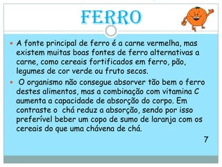 Alimentos com FerroA fonte principal de ferro é a carne vermelha, mas existem muitas boas fontes de ferro alternativas a carne, como cereais fortificados em ferro, pão, legumes de cor verde ou fruto secos. O organismo não consegue absorver tão bem o ferro destes alimentos, mas a combinação com vitamina C aumenta a capacidade de absorção do corpo. Em contraste o  chá reduz a absorção, sendo por isso preferível beber um copo de sumo de laranja com os cereais do que uma chávena de chá.                                                                                    7