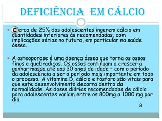 Deficiência  em Cálcioerca de 25% dos adolescentes ingerem cálcio em quantidades inferiores às recomendadas, com implicações sérias no futuro, em particular na saúde óssea.A osteoporose é uma doença óssea que torna os ossos finos e quebradiços. Os ossos continuam a crescer a ganhar massa até aos 30 anos de idade – com o período da adolescência a ser o período mais importante em todo o processo. A vitamina D, cálcio e fósforo são vitais para que este desenvolvimento decorra dentro da normalidade. As doses diárias recomendadas de cálcio para adolescentes variam entre os 800mg a 1000 mg por dia.                                                                                                               8