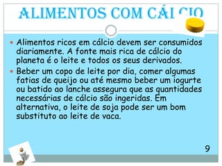 Alimentos com cálcioAlimentos ricos em cálcio devem ser consumidos diariamente. A fonte mais rica de cálcio do planeta é o leite e todos os seus derivados. Beber um copo de leite por dia, comer algumas fatias de queijo ou até mesmo beber um iogurte ou batido ao lanche assegura que as quantidades necessárias de cálcio são ingeridas. Em alternativa, o leite de soja pode ser um bom substituto ao leite de vaca.                                                                               9               