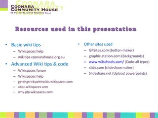 Basic wiki tips Wikispaces help wikitips.coonarahouse.org.au Advanced Wiki tips & code Wikispaces forum Wikispaces help gettingtrickywithwikis.wikispaces.com abpc.wikispaces.com wny-plp.wikispaces.com Other sites used GRSites.com (button-maker) graphic-station.com (Backgrounds) www.w3schools.com/ (Code-all types) slide.com (slideshow maker) Slideshare.net (Upload powerpoints)