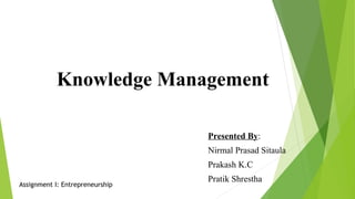 Knowledge Management
Presented By:
Nirmal Prasad Sitaula
Prakash K.C
Pratik Shrestha
Assignment I: Entrepreneurship
 