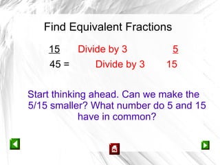 Find Equivalent Fractions
    15     Divide by 3         5
    45 =      Divide by 3   15


Start thinking ahead. Can we make the
5/15 smaller? What number do 5 and 15
             have in common?
 