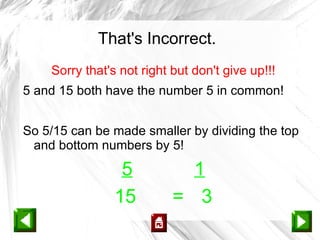 That's Incorrect.
    Sorry that's not right but don't give up!!!
5 and 15 both have the number 5 in common!


So 5/15 can be made smaller by dividing the top
 and bottom numbers by 5!

                 5           1
                15         = 3
 