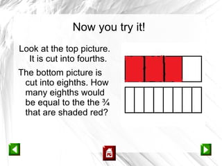 Now you try it!
Look at the top picture.
  It is cut into fourths.
The bottom picture is
 cut into eighths. How
 many eighths would
 be equal to the the ¾
 that are shaded red?
 